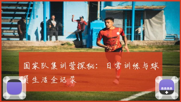 国家队集训营探秘：日常训练与球员生活全记录