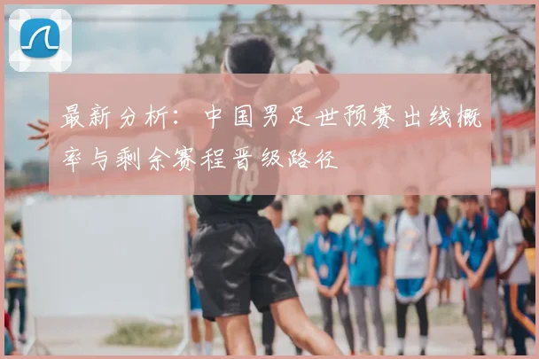 最新分析：中国男足世预赛出线概率与剩余赛程晋级路径